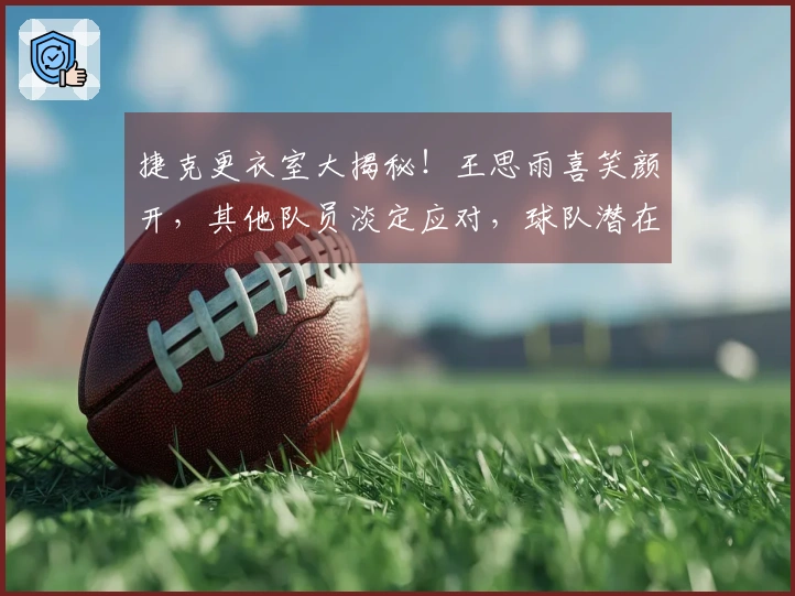 捷克更衣室大揭秘！王思雨喜笑颜开，其他队员淡定应对，球队潜在问题依旧显著！