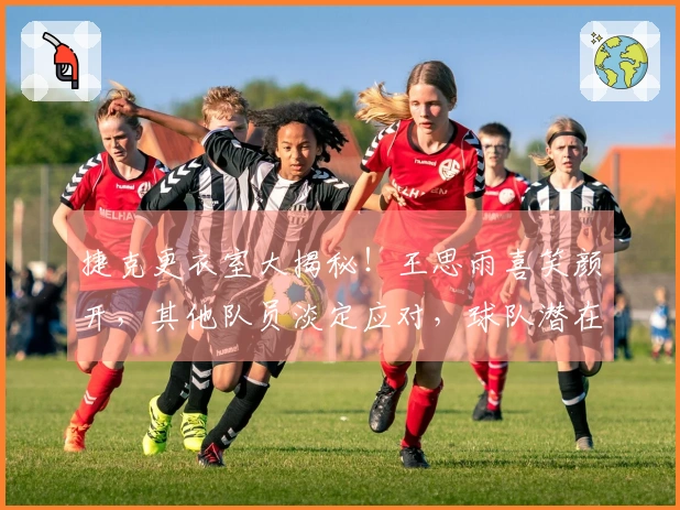 捷克更衣室大揭秘！王思雨喜笑颜开，其他队员淡定应对，球队潜在问题依旧显著！