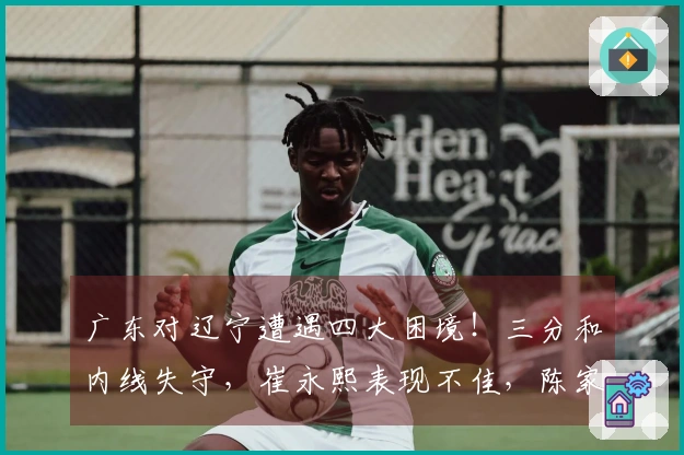 广东对辽宁遭遇四大困境！三分和内线失守，崔永熙表现不佳，陈家政缺乏存在感