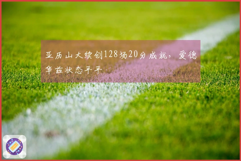 亚历山大续创128场20分成就，爱德华兹状态平平