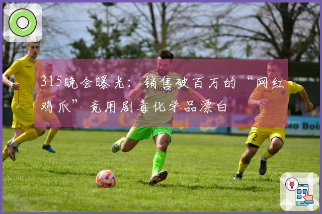 315晚会曝光：销售破百万的“网红鸡爪”竟用剧毒化学品漂白