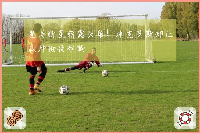 皇马新星崭露头角！非克罗斯却让瓜帅彻夜难眠