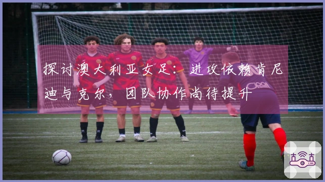 探讨澳大利亚女足：进攻依赖肯尼迪与克尔，团队协作尚待提升