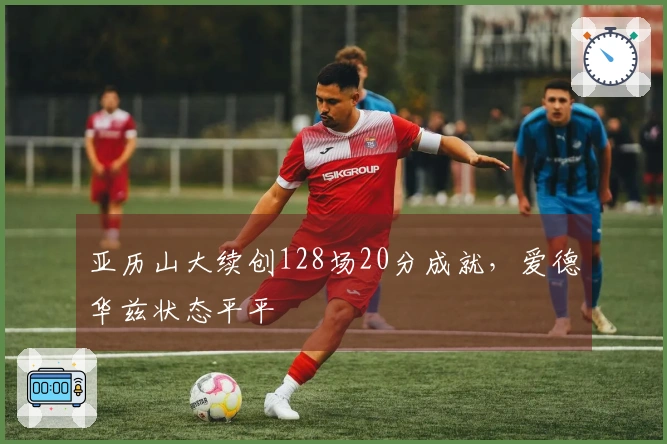 亚历山大续创128场20分成就，爱德华兹状态平平