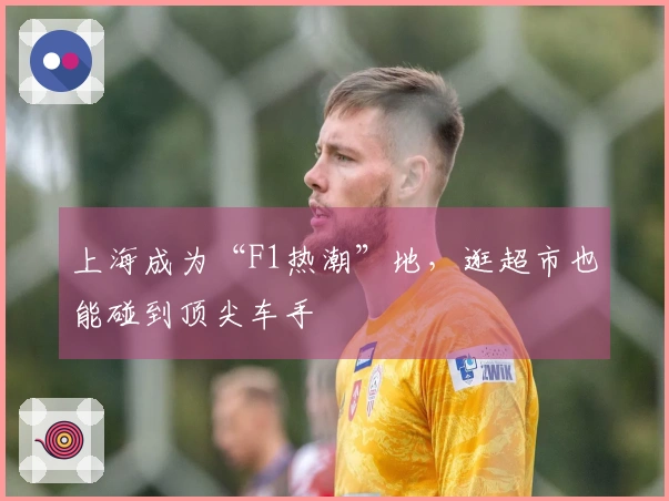 上海成为“F1热潮”地，逛超市也能碰到顶尖车手