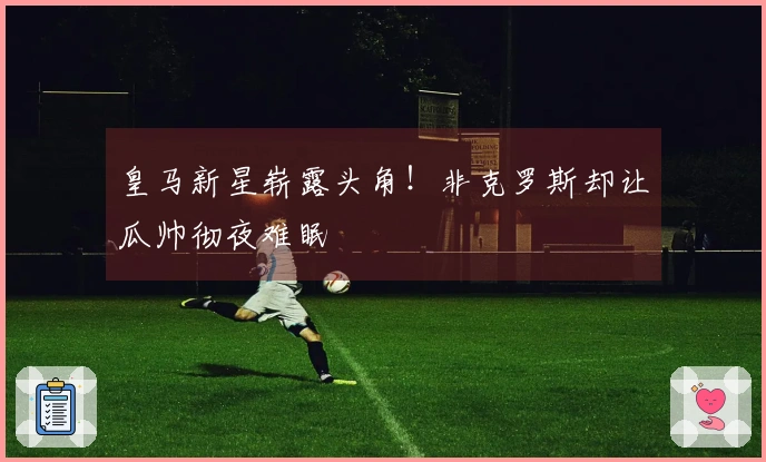 皇马新星崭露头角！非克罗斯却让瓜帅彻夜难眠