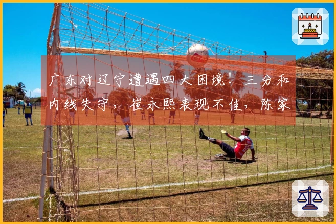 广东对辽宁遭遇四大困境！三分和内线失守，崔永熙表现不佳，陈家政缺乏存在感