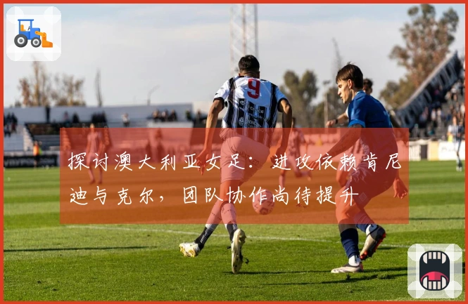 探讨澳大利亚女足：进攻依赖肯尼迪与克尔，团队协作尚待提升