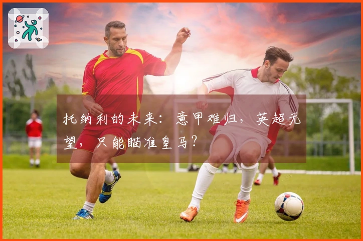 托纳利的未来：意甲难归，英超无望，只能瞄准皇马？