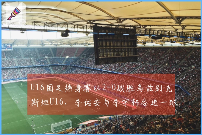 U16国足热身赛以2-0战胜乌兹别克斯坦U16，李佑安与李宇轩各进一球